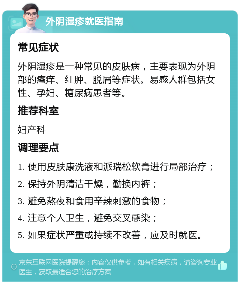 外阴湿疹就医指南 常见症状 外阴湿疹是一种常见的皮肤病，主要表现为外阴部的瘙痒、红肿、脱屑等症状。易感人群包括女性、孕妇、糖尿病患者等。 推荐科室 妇产科 调理要点 1. 使用皮肤康洗液和派瑞松软膏进行局部治疗； 2. 保持外阴清洁干燥，勤换内裤； 3. 避免熬夜和食用辛辣刺激的食物； 4. 注意个人卫生，避免交叉感染； 5. 如果症状严重或持续不改善，应及时就医。