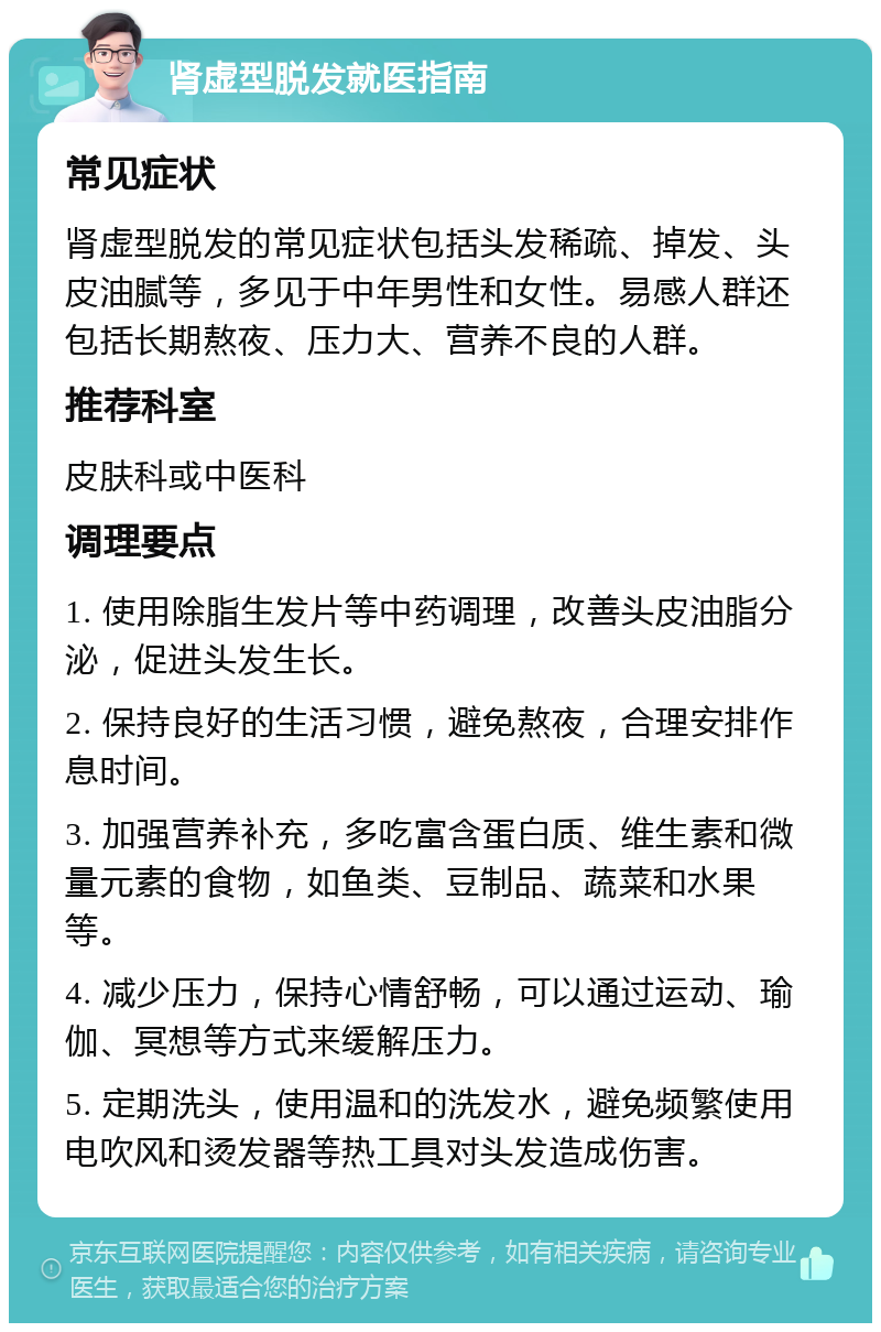 肾虚型脱发就医指南 常见症状 肾虚型脱发的常见症状包括头发稀疏、掉发、头皮油腻等，多见于中年男性和女性。易感人群还包括长期熬夜、压力大、营养不良的人群。 推荐科室 皮肤科或中医科 调理要点 1. 使用除脂生发片等中药调理，改善头皮油脂分泌，促进头发生长。 2. 保持良好的生活习惯，避免熬夜，合理安排作息时间。 3. 加强营养补充，多吃富含蛋白质、维生素和微量元素的食物，如鱼类、豆制品、蔬菜和水果等。 4. 减少压力，保持心情舒畅，可以通过运动、瑜伽、冥想等方式来缓解压力。 5. 定期洗头，使用温和的洗发水，避免频繁使用电吹风和烫发器等热工具对头发造成伤害。