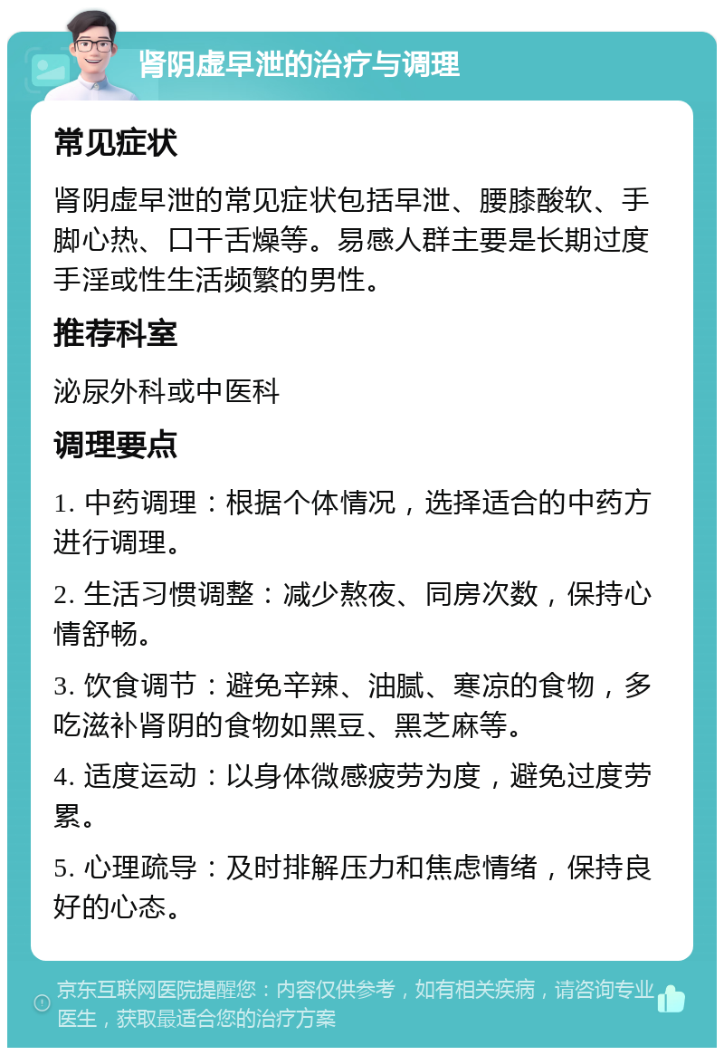 肾阴虚早泄的治疗与调理 常见症状 肾阴虚早泄的常见症状包括早泄、腰膝酸软、手脚心热、口干舌燥等。易感人群主要是长期过度手淫或性生活频繁的男性。 推荐科室 泌尿外科或中医科 调理要点 1. 中药调理：根据个体情况，选择适合的中药方进行调理。 2. 生活习惯调整：减少熬夜、同房次数，保持心情舒畅。 3. 饮食调节：避免辛辣、油腻、寒凉的食物，多吃滋补肾阴的食物如黑豆、黑芝麻等。 4. 适度运动：以身体微感疲劳为度，避免过度劳累。 5. 心理疏导：及时排解压力和焦虑情绪，保持良好的心态。