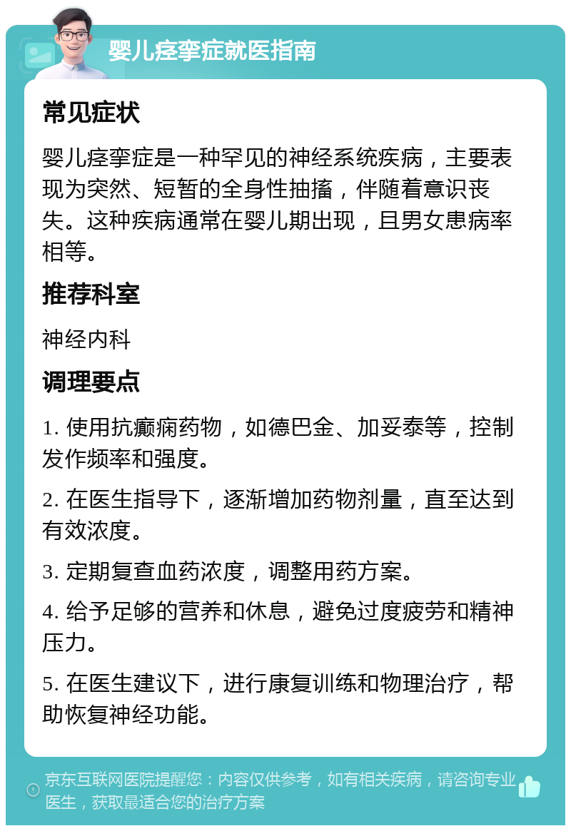 婴儿痉挛症就医指南 常见症状 婴儿痉挛症是一种罕见的神经系统疾病，主要表现为突然、短暂的全身性抽搐，伴随着意识丧失。这种疾病通常在婴儿期出现，且男女患病率相等。 推荐科室 神经内科 调理要点 1. 使用抗癫痫药物，如德巴金、加妥泰等，控制发作频率和强度。 2. 在医生指导下，逐渐增加药物剂量，直至达到有效浓度。 3. 定期复查血药浓度，调整用药方案。 4. 给予足够的营养和休息，避免过度疲劳和精神压力。 5. 在医生建议下，进行康复训练和物理治疗，帮助恢复神经功能。