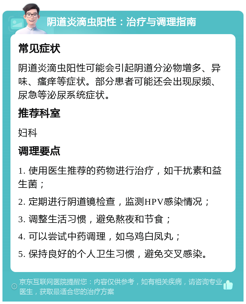 阴道炎滴虫阳性：治疗与调理指南 常见症状 阴道炎滴虫阳性可能会引起阴道分泌物增多、异味、瘙痒等症状。部分患者可能还会出现尿频、尿急等泌尿系统症状。 推荐科室 妇科 调理要点 1. 使用医生推荐的药物进行治疗，如干扰素和益生菌； 2. 定期进行阴道镜检查，监测HPV感染情况； 3. 调整生活习惯，避免熬夜和节食； 4. 可以尝试中药调理，如乌鸡白凤丸； 5. 保持良好的个人卫生习惯，避免交叉感染。