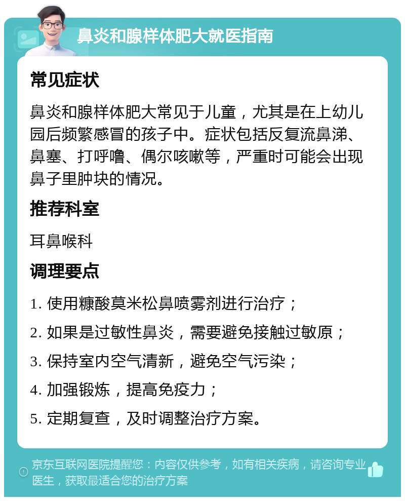 鼻炎和腺样体肥大就医指南 常见症状 鼻炎和腺样体肥大常见于儿童，尤其是在上幼儿园后频繁感冒的孩子中。症状包括反复流鼻涕、鼻塞、打呼噜、偶尔咳嗽等，严重时可能会出现鼻子里肿块的情况。 推荐科室 耳鼻喉科 调理要点 1. 使用糠酸莫米松鼻喷雾剂进行治疗； 2. 如果是过敏性鼻炎，需要避免接触过敏原； 3. 保持室内空气清新，避免空气污染； 4. 加强锻炼，提高免疫力； 5. 定期复查，及时调整治疗方案。