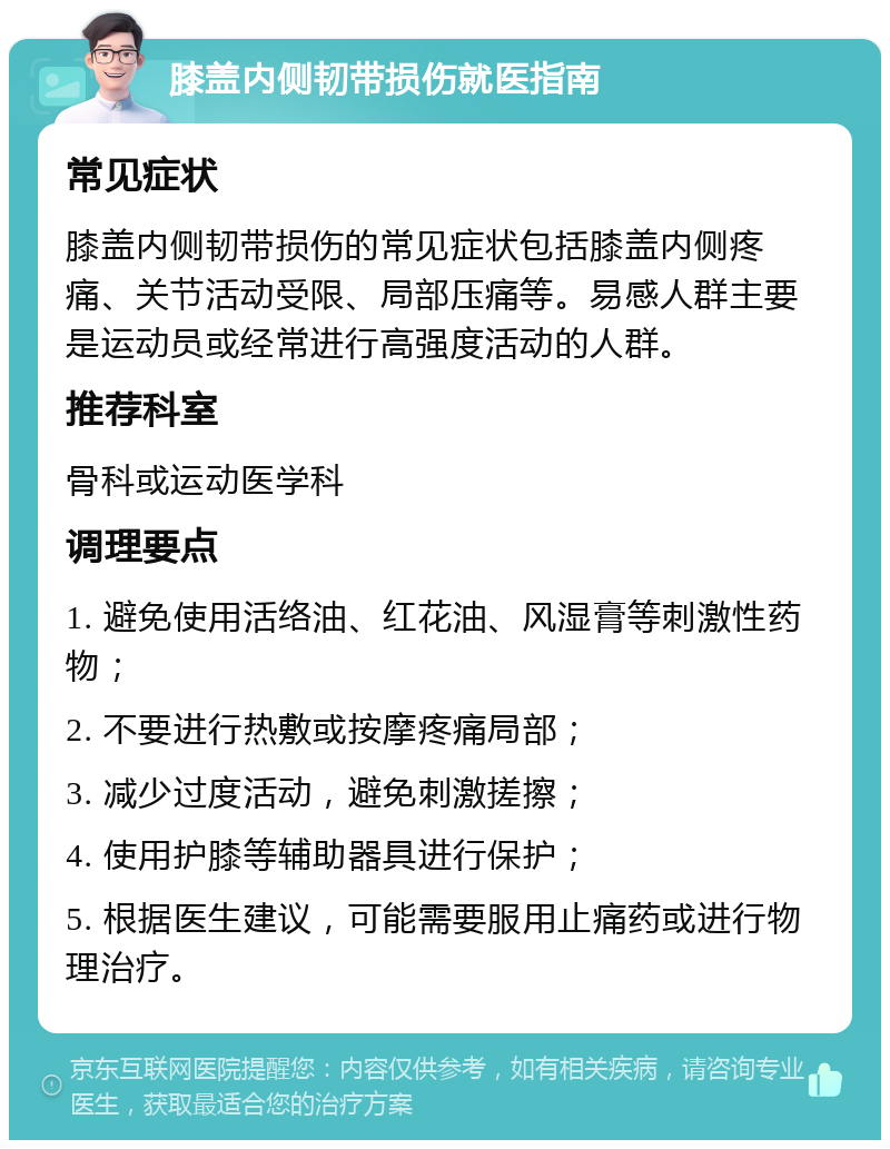 膝盖内侧韧带损伤就医指南 常见症状 膝盖内侧韧带损伤的常见症状包括膝盖内侧疼痛、关节活动受限、局部压痛等。易感人群主要是运动员或经常进行高强度活动的人群。 推荐科室 骨科或运动医学科 调理要点 1. 避免使用活络油、红花油、风湿膏等刺激性药物； 2. 不要进行热敷或按摩疼痛局部； 3. 减少过度活动，避免刺激搓擦； 4. 使用护膝等辅助器具进行保护； 5. 根据医生建议，可能需要服用止痛药或进行物理治疗。