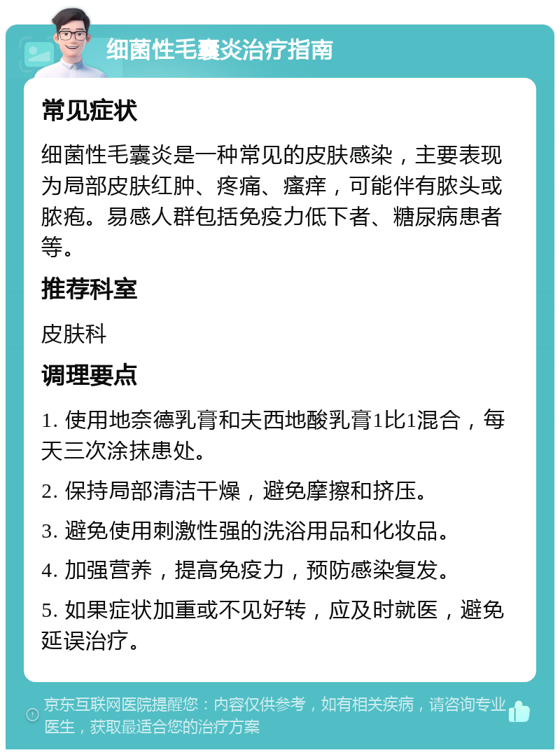 细菌性毛囊炎治疗指南 常见症状 细菌性毛囊炎是一种常见的皮肤感染，主要表现为局部皮肤红肿、疼痛、瘙痒，可能伴有脓头或脓疱。易感人群包括免疫力低下者、糖尿病患者等。 推荐科室 皮肤科 调理要点 1. 使用地奈德乳膏和夫西地酸乳膏1比1混合，每天三次涂抹患处。 2. 保持局部清洁干燥，避免摩擦和挤压。 3. 避免使用刺激性强的洗浴用品和化妆品。 4. 加强营养，提高免疫力，预防感染复发。 5. 如果症状加重或不见好转，应及时就医，避免延误治疗。