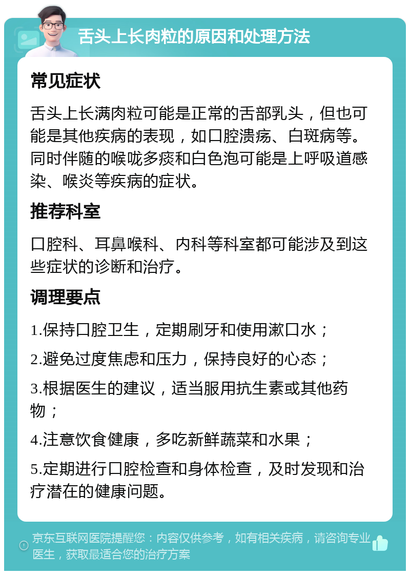 舌头上长肉粒的原因和处理方法 常见症状 舌头上长满肉粒可能是正常的舌部乳头，但也可能是其他疾病的表现，如口腔溃疡、白斑病等。同时伴随的喉咙多痰和白色泡可能是上呼吸道感染、喉炎等疾病的症状。 推荐科室 口腔科、耳鼻喉科、内科等科室都可能涉及到这些症状的诊断和治疗。 调理要点 1.保持口腔卫生，定期刷牙和使用漱口水； 2.避免过度焦虑和压力，保持良好的心态； 3.根据医生的建议，适当服用抗生素或其他药物； 4.注意饮食健康，多吃新鲜蔬菜和水果； 5.定期进行口腔检查和身体检查，及时发现和治疗潜在的健康问题。