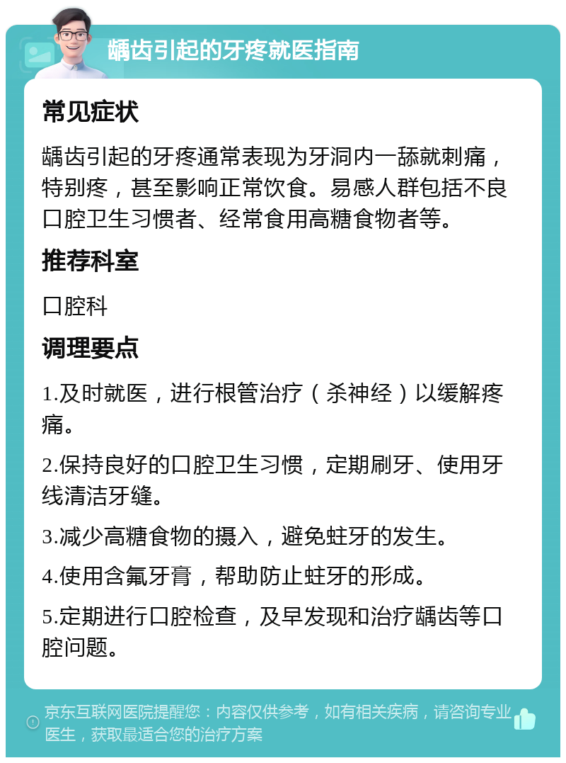 龋齿引起的牙疼就医指南 常见症状 龋齿引起的牙疼通常表现为牙洞内一舔就刺痛，特别疼，甚至影响正常饮食。易感人群包括不良口腔卫生习惯者、经常食用高糖食物者等。 推荐科室 口腔科 调理要点 1.及时就医，进行根管治疗（杀神经）以缓解疼痛。 2.保持良好的口腔卫生习惯，定期刷牙、使用牙线清洁牙缝。 3.减少高糖食物的摄入，避免蛀牙的发生。 4.使用含氟牙膏，帮助防止蛀牙的形成。 5.定期进行口腔检查，及早发现和治疗龋齿等口腔问题。