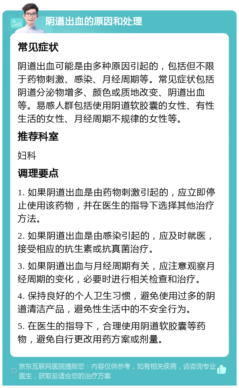 阴道出血的原因和处理 常见症状 阴道出血可能是由多种原因引起的，包括但不限于药物刺激、感染、月经周期等。常见症状包括阴道分泌物增多、颜色或质地改变、阴道出血等。易感人群包括使用阴道软胶囊的女性、有性生活的女性、月经周期不规律的女性等。 推荐科室 妇科 调理要点 1. 如果阴道出血是由药物刺激引起的，应立即停止使用该药物，并在医生的指导下选择其他治疗方法。 2. 如果阴道出血是由感染引起的，应及时就医，接受相应的抗生素或抗真菌治疗。 3. 如果阴道出血与月经周期有关，应注意观察月经周期的变化，必要时进行相关检查和治疗。 4. 保持良好的个人卫生习惯，避免使用过多的阴道清洁产品，避免性生活中的不安全行为。 5. 在医生的指导下，合理使用阴道软胶囊等药物，避免自行更改用药方案或剂量。