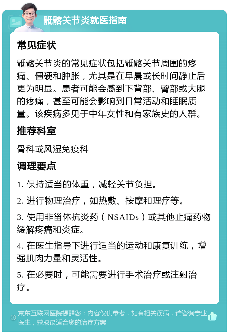 骶髂关节炎就医指南 常见症状 骶髂关节炎的常见症状包括骶髂关节周围的疼痛、僵硬和肿胀，尤其是在早晨或长时间静止后更为明显。患者可能会感到下背部、臀部或大腿的疼痛，甚至可能会影响到日常活动和睡眠质量。该疾病多见于中年女性和有家族史的人群。 推荐科室 骨科或风湿免疫科 调理要点 1. 保持适当的体重，减轻关节负担。 2. 进行物理治疗，如热敷、按摩和理疗等。 3. 使用非甾体抗炎药（NSAIDs）或其他止痛药物缓解疼痛和炎症。 4. 在医生指导下进行适当的运动和康复训练，增强肌肉力量和灵活性。 5. 在必要时，可能需要进行手术治疗或注射治疗。