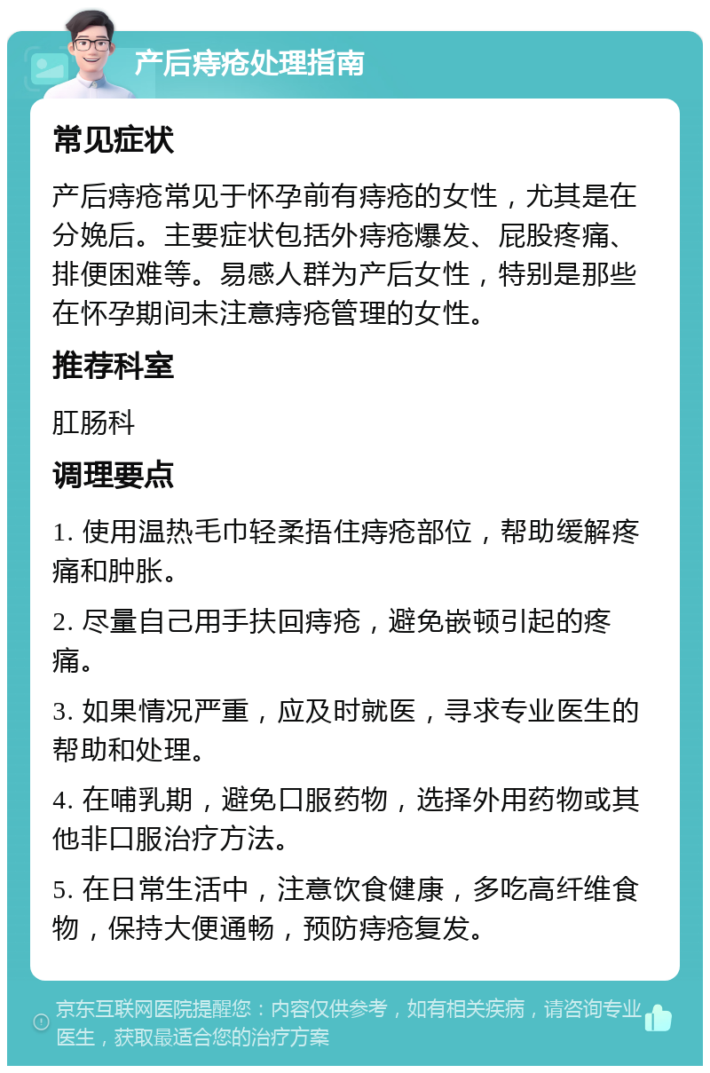 产后痔疮处理指南 常见症状 产后痔疮常见于怀孕前有痔疮的女性，尤其是在分娩后。主要症状包括外痔疮爆发、屁股疼痛、排便困难等。易感人群为产后女性，特别是那些在怀孕期间未注意痔疮管理的女性。 推荐科室 肛肠科 调理要点 1. 使用温热毛巾轻柔捂住痔疮部位，帮助缓解疼痛和肿胀。 2. 尽量自己用手扶回痔疮，避免嵌顿引起的疼痛。 3. 如果情况严重，应及时就医，寻求专业医生的帮助和处理。 4. 在哺乳期，避免口服药物，选择外用药物或其他非口服治疗方法。 5. 在日常生活中，注意饮食健康，多吃高纤维食物，保持大便通畅，预防痔疮复发。