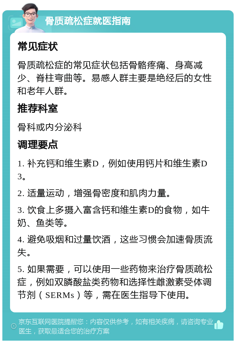 骨质疏松症就医指南 常见症状 骨质疏松症的常见症状包括骨骼疼痛、身高减少、脊柱弯曲等。易感人群主要是绝经后的女性和老年人群。 推荐科室 骨科或内分泌科 调理要点 1. 补充钙和维生素D，例如使用钙片和维生素D3。 2. 适量运动，增强骨密度和肌肉力量。 3. 饮食上多摄入富含钙和维生素D的食物，如牛奶、鱼类等。 4. 避免吸烟和过量饮酒，这些习惯会加速骨质流失。 5. 如果需要，可以使用一些药物来治疗骨质疏松症，例如双膦酸盐类药物和选择性雌激素受体调节剂（SERMs）等，需在医生指导下使用。