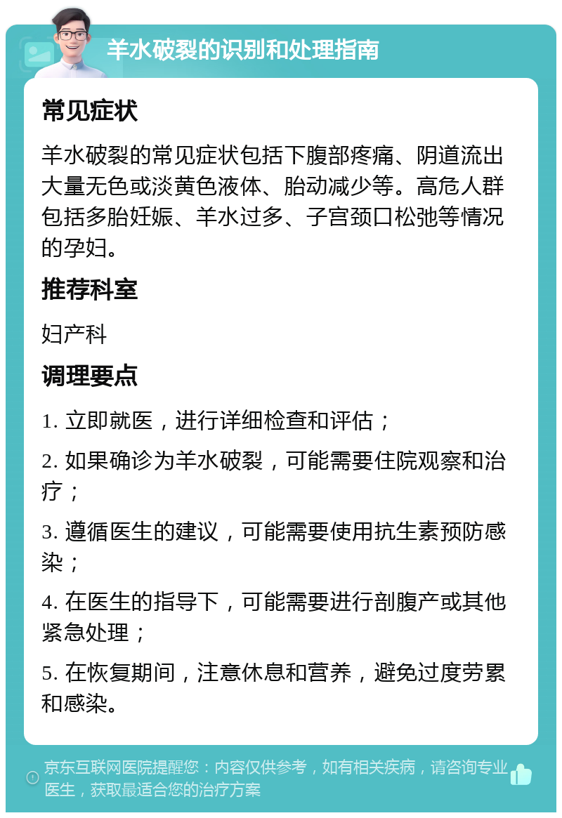 羊水破裂的识别和处理指南 常见症状 羊水破裂的常见症状包括下腹部疼痛、阴道流出大量无色或淡黄色液体、胎动减少等。高危人群包括多胎妊娠、羊水过多、子宫颈口松弛等情况的孕妇。 推荐科室 妇产科 调理要点 1. 立即就医，进行详细检查和评估； 2. 如果确诊为羊水破裂，可能需要住院观察和治疗； 3. 遵循医生的建议，可能需要使用抗生素预防感染； 4. 在医生的指导下，可能需要进行剖腹产或其他紧急处理； 5. 在恢复期间，注意休息和营养，避免过度劳累和感染。