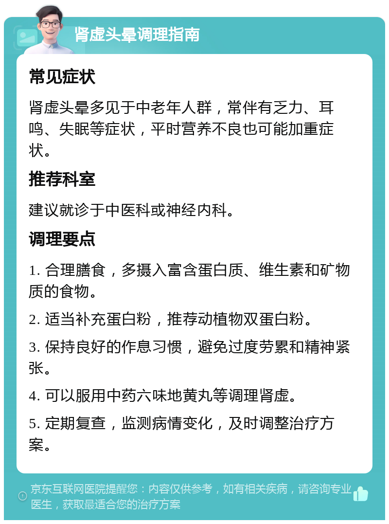 肾虚头晕调理指南 常见症状 肾虚头晕多见于中老年人群，常伴有乏力、耳鸣、失眠等症状，平时营养不良也可能加重症状。 推荐科室 建议就诊于中医科或神经内科。 调理要点 1. 合理膳食，多摄入富含蛋白质、维生素和矿物质的食物。 2. 适当补充蛋白粉，推荐动植物双蛋白粉。 3. 保持良好的作息习惯，避免过度劳累和精神紧张。 4. 可以服用中药六味地黄丸等调理肾虚。 5. 定期复查，监测病情变化，及时调整治疗方案。