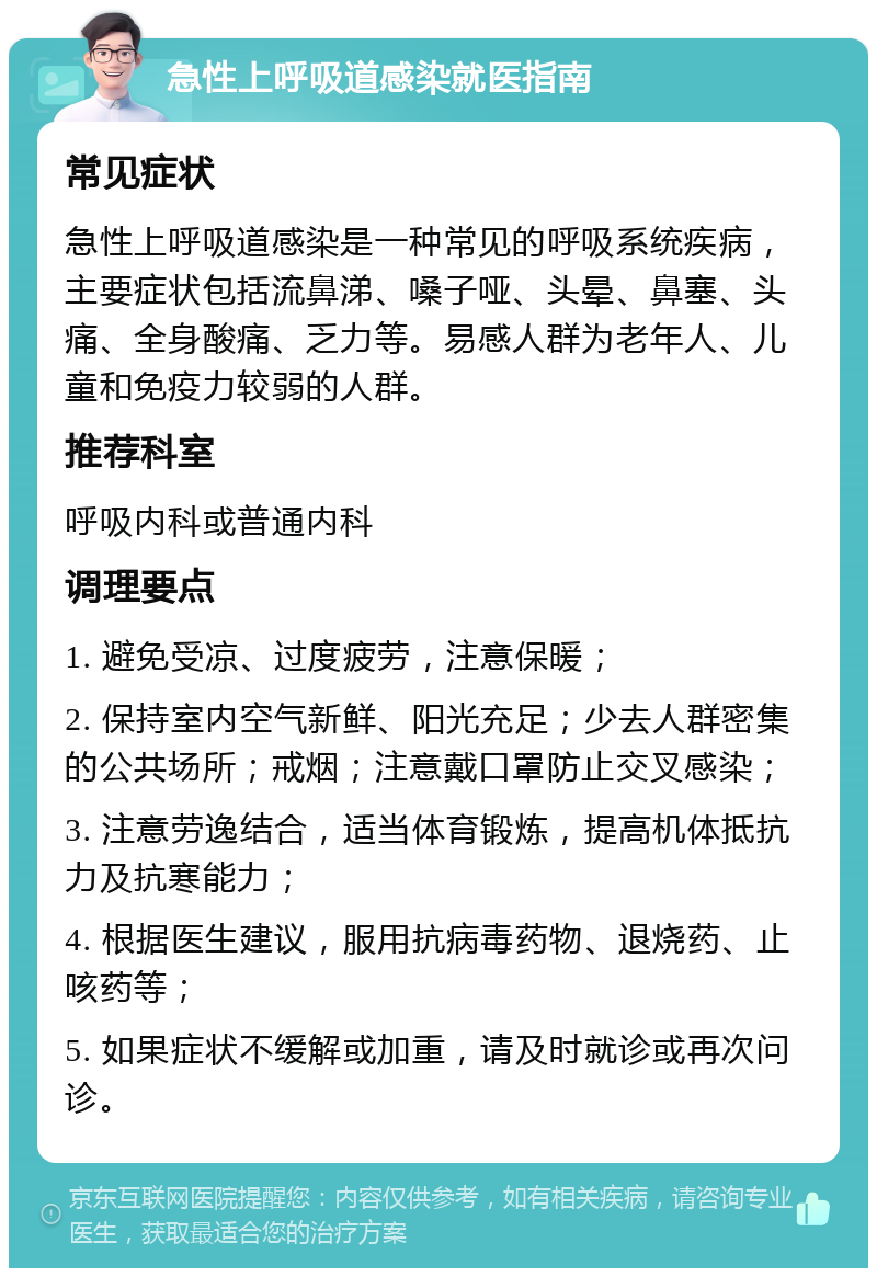 急性上呼吸道感染就医指南 常见症状 急性上呼吸道感染是一种常见的呼吸系统疾病，主要症状包括流鼻涕、嗓子哑、头晕、鼻塞、头痛、全身酸痛、乏力等。易感人群为老年人、儿童和免疫力较弱的人群。 推荐科室 呼吸内科或普通内科 调理要点 1. 避免受凉、过度疲劳，注意保暖； 2. 保持室内空气新鲜、阳光充足；少去人群密集的公共场所；戒烟；注意戴口罩防止交叉感染； 3. 注意劳逸结合，适当体育锻炼，提高机体抵抗力及抗寒能力； 4. 根据医生建议，服用抗病毒药物、退烧药、止咳药等； 5. 如果症状不缓解或加重，请及时就诊或再次问诊。