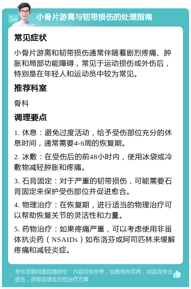 小骨片游离与韧带损伤的处理指南 常见症状 小骨片游离和韧带损伤通常伴随着剧烈疼痛、肿胀和局部功能障碍，常见于运动损伤或外伤后，特别是在年轻人和运动员中较为常见。 推荐科室 骨科 调理要点 1. 休息：避免过度活动，给予受伤部位充分的休息时间，通常需要4-6周的恢复期。 2. 冰敷：在受伤后的前48小时内，使用冰袋或冷敷物减轻肿胀和疼痛。 3. 石膏固定：对于严重的韧带损伤，可能需要石膏固定来保护受伤部位并促进愈合。 4. 物理治疗：在恢复期，进行适当的物理治疗可以帮助恢复关节的灵活性和力量。 5. 药物治疗：如果疼痛严重，可以考虑使用非甾体抗炎药（NSAIDs）如布洛芬或阿司匹林来缓解疼痛和减轻炎症。