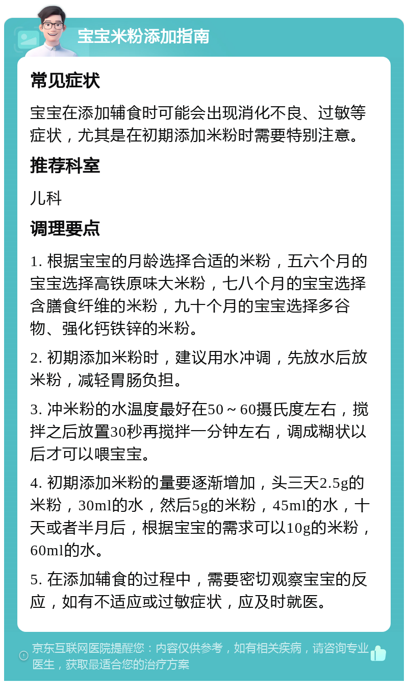 宝宝米粉添加指南 常见症状 宝宝在添加辅食时可能会出现消化不良、过敏等症状，尤其是在初期添加米粉时需要特别注意。 推荐科室 儿科 调理要点 1. 根据宝宝的月龄选择合适的米粉，五六个月的宝宝选择高铁原味大米粉，七八个月的宝宝选择含膳食纤维的米粉，九十个月的宝宝选择多谷物、强化钙铁锌的米粉。 2. 初期添加米粉时，建议用水冲调，先放水后放米粉，减轻胃肠负担。 3. 冲米粉的水温度最好在50～60摄氏度左右，搅拌之后放置30秒再搅拌一分钟左右，调成糊状以后才可以喂宝宝。 4. 初期添加米粉的量要逐渐增加，头三天2.5g的米粉，30ml的水，然后5g的米粉，45ml的水，十天或者半月后，根据宝宝的需求可以10g的米粉，60ml的水。 5. 在添加辅食的过程中，需要密切观察宝宝的反应，如有不适应或过敏症状，应及时就医。