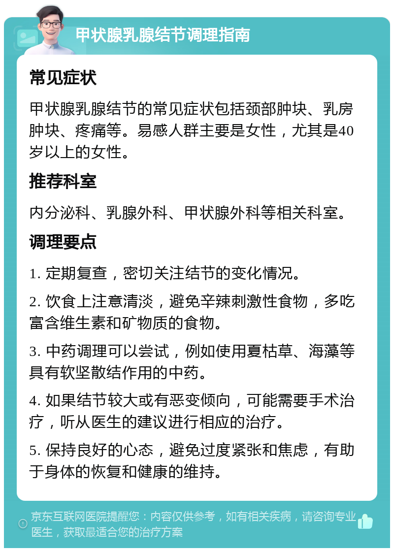 甲状腺乳腺结节调理指南 常见症状 甲状腺乳腺结节的常见症状包括颈部肿块、乳房肿块、疼痛等。易感人群主要是女性，尤其是40岁以上的女性。 推荐科室 内分泌科、乳腺外科、甲状腺外科等相关科室。 调理要点 1. 定期复查，密切关注结节的变化情况。 2. 饮食上注意清淡，避免辛辣刺激性食物，多吃富含维生素和矿物质的食物。 3. 中药调理可以尝试，例如使用夏枯草、海藻等具有软坚散结作用的中药。 4. 如果结节较大或有恶变倾向，可能需要手术治疗，听从医生的建议进行相应的治疗。 5. 保持良好的心态，避免过度紧张和焦虑，有助于身体的恢复和健康的维持。