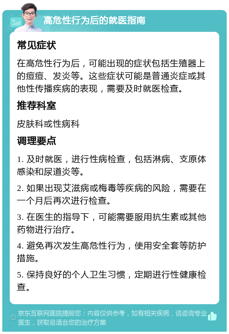 高危性行为后的就医指南 常见症状 在高危性行为后，可能出现的症状包括生殖器上的痘痘、发炎等。这些症状可能是普通炎症或其他性传播疾病的表现，需要及时就医检查。 推荐科室 皮肤科或性病科 调理要点 1. 及时就医，进行性病检查，包括淋病、支原体感染和尿道炎等。 2. 如果出现艾滋病或梅毒等疾病的风险，需要在一个月后再次进行检查。 3. 在医生的指导下，可能需要服用抗生素或其他药物进行治疗。 4. 避免再次发生高危性行为，使用安全套等防护措施。 5. 保持良好的个人卫生习惯，定期进行性健康检查。