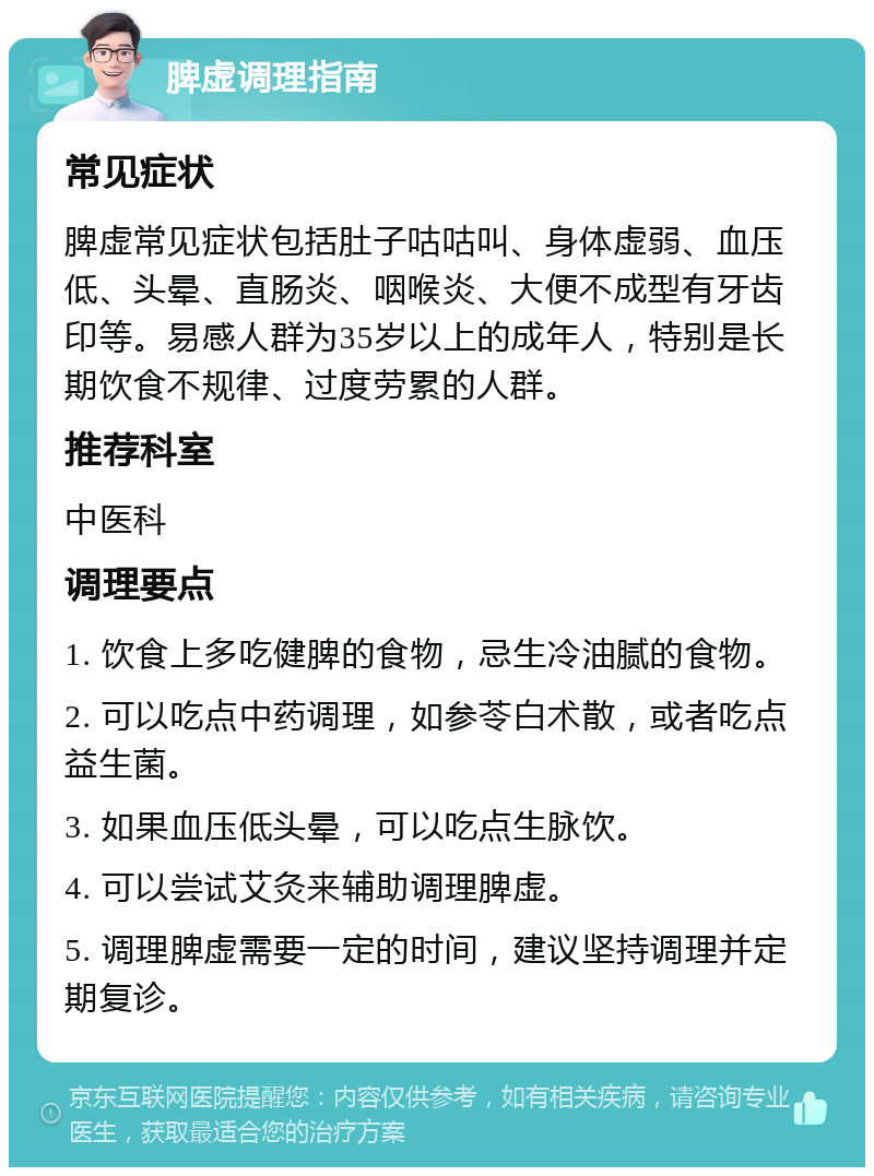 脾虚调理指南 常见症状 脾虚常见症状包括肚子咕咕叫、身体虚弱、血压低、头晕、直肠炎、咽喉炎、大便不成型有牙齿印等。易感人群为35岁以上的成年人，特别是长期饮食不规律、过度劳累的人群。 推荐科室 中医科 调理要点 1. 饮食上多吃健脾的食物，忌生冷油腻的食物。 2. 可以吃点中药调理，如参苓白术散，或者吃点益生菌。 3. 如果血压低头晕，可以吃点生脉饮。 4. 可以尝试艾灸来辅助调理脾虚。 5. 调理脾虚需要一定的时间，建议坚持调理并定期复诊。