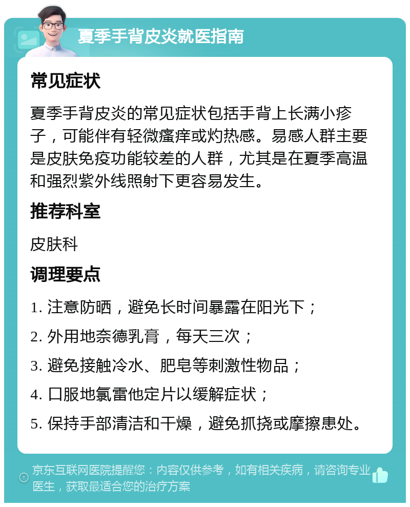 夏季手背皮炎就医指南 常见症状 夏季手背皮炎的常见症状包括手背上长满小疹子，可能伴有轻微瘙痒或灼热感。易感人群主要是皮肤免疫功能较差的人群，尤其是在夏季高温和强烈紫外线照射下更容易发生。 推荐科室 皮肤科 调理要点 1. 注意防晒，避免长时间暴露在阳光下； 2. 外用地奈德乳膏，每天三次； 3. 避免接触冷水、肥皂等刺激性物品； 4. 口服地氯雷他定片以缓解症状； 5. 保持手部清洁和干燥，避免抓挠或摩擦患处。