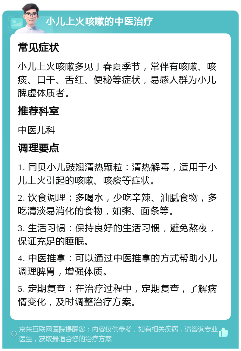 小儿上火咳嗽的中医治疗 常见症状 小儿上火咳嗽多见于春夏季节，常伴有咳嗽、咳痰、口干、舌红、便秘等症状，易感人群为小儿脾虚体质者。 推荐科室 中医儿科 调理要点 1. 同贝小儿豉翘清热颗粒：清热解毒，适用于小儿上火引起的咳嗽、咳痰等症状。 2. 饮食调理：多喝水，少吃辛辣、油腻食物，多吃清淡易消化的食物，如粥、面条等。 3. 生活习惯：保持良好的生活习惯，避免熬夜，保证充足的睡眠。 4. 中医推拿：可以通过中医推拿的方式帮助小儿调理脾胃，增强体质。 5. 定期复查：在治疗过程中，定期复查，了解病情变化，及时调整治疗方案。