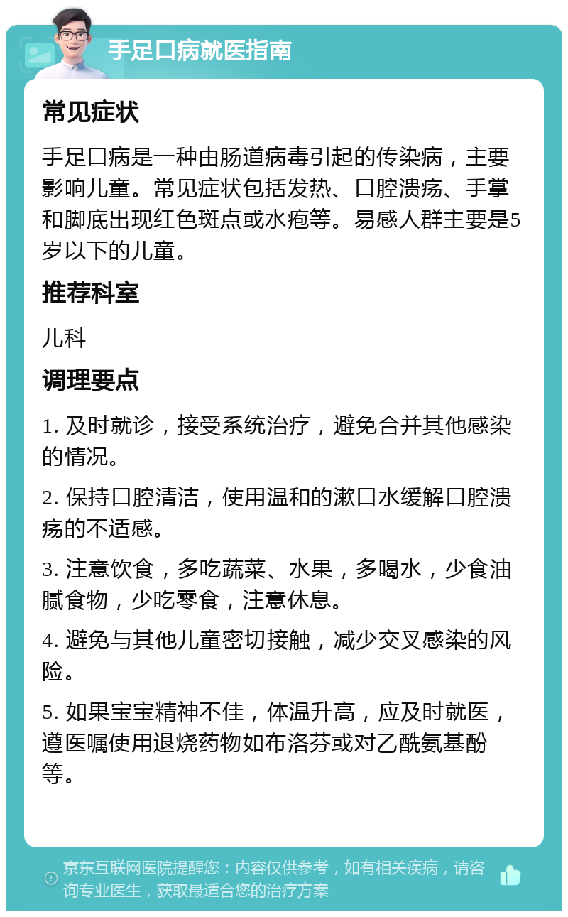 手足口病就医指南 常见症状 手足口病是一种由肠道病毒引起的传染病，主要影响儿童。常见症状包括发热、口腔溃疡、手掌和脚底出现红色斑点或水疱等。易感人群主要是5岁以下的儿童。 推荐科室 儿科 调理要点 1. 及时就诊，接受系统治疗，避免合并其他感染的情况。 2. 保持口腔清洁，使用温和的漱口水缓解口腔溃疡的不适感。 3. 注意饮食，多吃蔬菜、水果，多喝水，少食油腻食物，少吃零食，注意休息。 4. 避免与其他儿童密切接触，减少交叉感染的风险。 5. 如果宝宝精神不佳，体温升高，应及时就医，遵医嘱使用退烧药物如布洛芬或对乙酰氨基酚等。