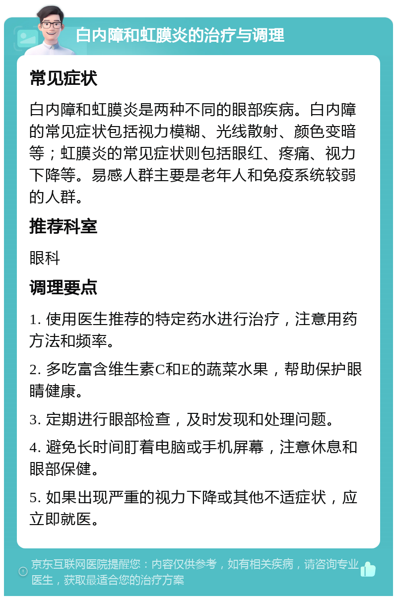 白内障和虹膜炎的治疗与调理 常见症状 白内障和虹膜炎是两种不同的眼部疾病。白内障的常见症状包括视力模糊、光线散射、颜色变暗等；虹膜炎的常见症状则包括眼红、疼痛、视力下降等。易感人群主要是老年人和免疫系统较弱的人群。 推荐科室 眼科 调理要点 1. 使用医生推荐的特定药水进行治疗，注意用药方法和频率。 2. 多吃富含维生素C和E的蔬菜水果，帮助保护眼睛健康。 3. 定期进行眼部检查，及时发现和处理问题。 4. 避免长时间盯着电脑或手机屏幕，注意休息和眼部保健。 5. 如果出现严重的视力下降或其他不适症状，应立即就医。