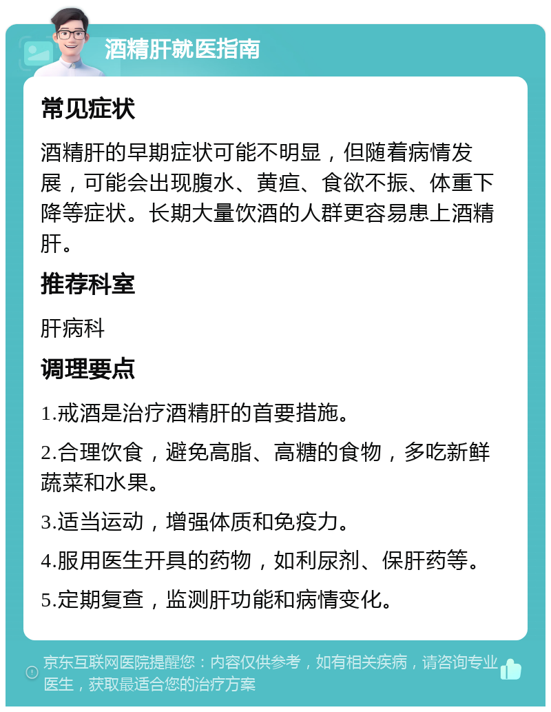 酒精肝就医指南 常见症状 酒精肝的早期症状可能不明显，但随着病情发展，可能会出现腹水、黄疸、食欲不振、体重下降等症状。长期大量饮酒的人群更容易患上酒精肝。 推荐科室 肝病科 调理要点 1.戒酒是治疗酒精肝的首要措施。 2.合理饮食，避免高脂、高糖的食物，多吃新鲜蔬菜和水果。 3.适当运动，增强体质和免疫力。 4.服用医生开具的药物，如利尿剂、保肝药等。 5.定期复查，监测肝功能和病情变化。