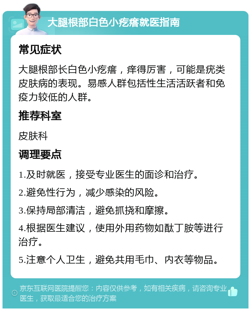 大腿根部白色小疙瘩就医指南 常见症状 大腿根部长白色小疙瘩，痒得厉害，可能是疣类皮肤病的表现。易感人群包括性生活活跃者和免疫力较低的人群。 推荐科室 皮肤科 调理要点 1.及时就医，接受专业医生的面诊和治疗。 2.避免性行为，减少感染的风险。 3.保持局部清洁，避免抓挠和摩擦。 4.根据医生建议，使用外用药物如酞丁胺等进行治疗。 5.注意个人卫生，避免共用毛巾、内衣等物品。