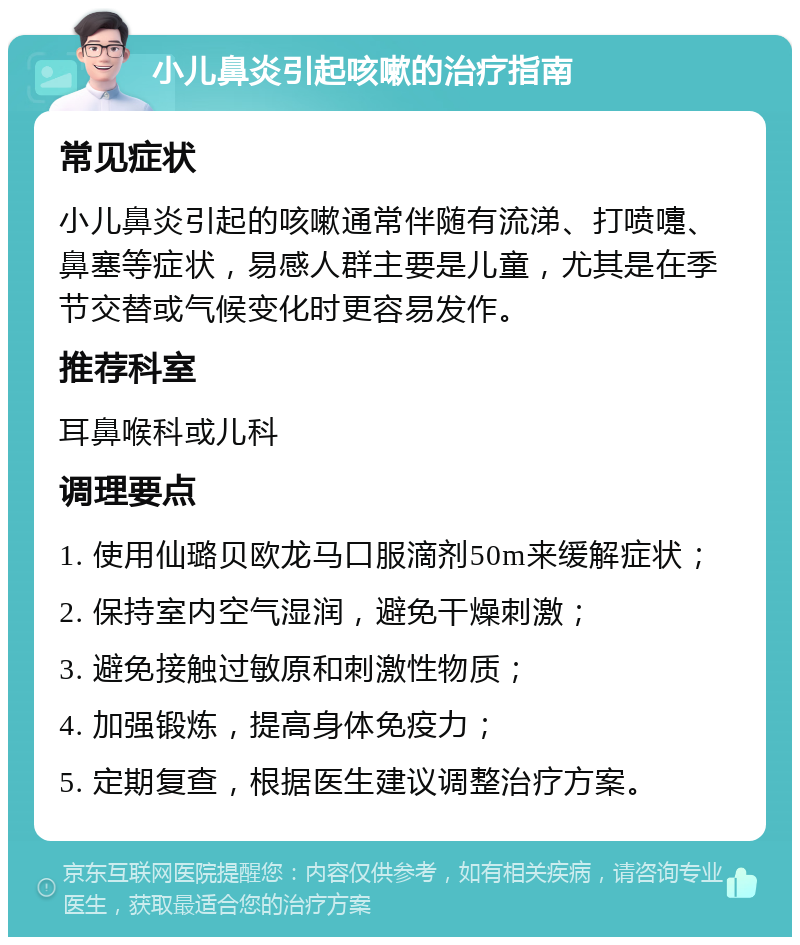 小儿鼻炎引起咳嗽的治疗指南 常见症状 小儿鼻炎引起的咳嗽通常伴随有流涕、打喷嚏、鼻塞等症状，易感人群主要是儿童，尤其是在季节交替或气候变化时更容易发作。 推荐科室 耳鼻喉科或儿科 调理要点 1. 使用仙璐贝欧龙马口服滴剂50m来缓解症状； 2. 保持室内空气湿润，避免干燥刺激； 3. 避免接触过敏原和刺激性物质； 4. 加强锻炼，提高身体免疫力； 5. 定期复查，根据医生建议调整治疗方案。