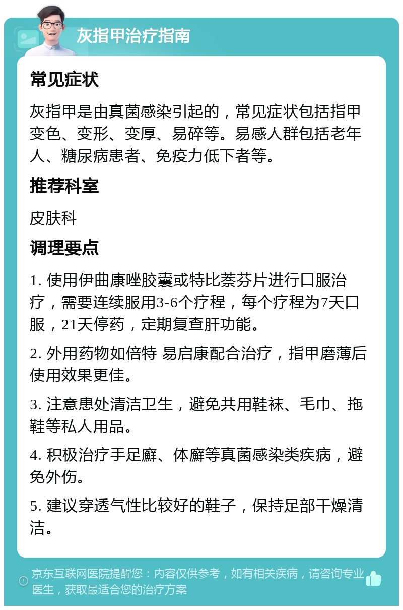 灰指甲治疗指南 常见症状 灰指甲是由真菌感染引起的，常见症状包括指甲变色、变形、变厚、易碎等。易感人群包括老年人、糖尿病患者、免疫力低下者等。 推荐科室 皮肤科 调理要点 1. 使用伊曲康唑胶囊或特比萘芬片进行口服治疗，需要连续服用3-6个疗程，每个疗程为7天口服，21天停药，定期复查肝功能。 2. 外用药物如倍特 易启康配合治疗，指甲磨薄后使用效果更佳。 3. 注意患处清洁卫生，避免共用鞋袜、毛巾、拖鞋等私人用品。 4. 积极治疗手足廯、体廯等真菌感染类疾病，避免外伤。 5. 建议穿透气性比较好的鞋子，保持足部干燥清洁。