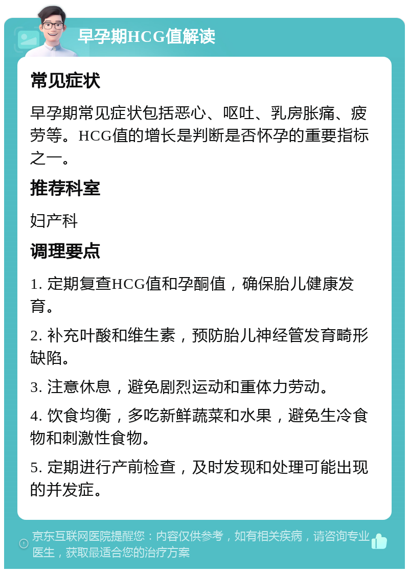 早孕期HCG值解读 常见症状 早孕期常见症状包括恶心、呕吐、乳房胀痛、疲劳等。HCG值的增长是判断是否怀孕的重要指标之一。 推荐科室 妇产科 调理要点 1. 定期复查HCG值和孕酮值，确保胎儿健康发育。 2. 补充叶酸和维生素，预防胎儿神经管发育畸形缺陷。 3. 注意休息，避免剧烈运动和重体力劳动。 4. 饮食均衡，多吃新鲜蔬菜和水果，避免生冷食物和刺激性食物。 5. 定期进行产前检查，及时发现和处理可能出现的并发症。