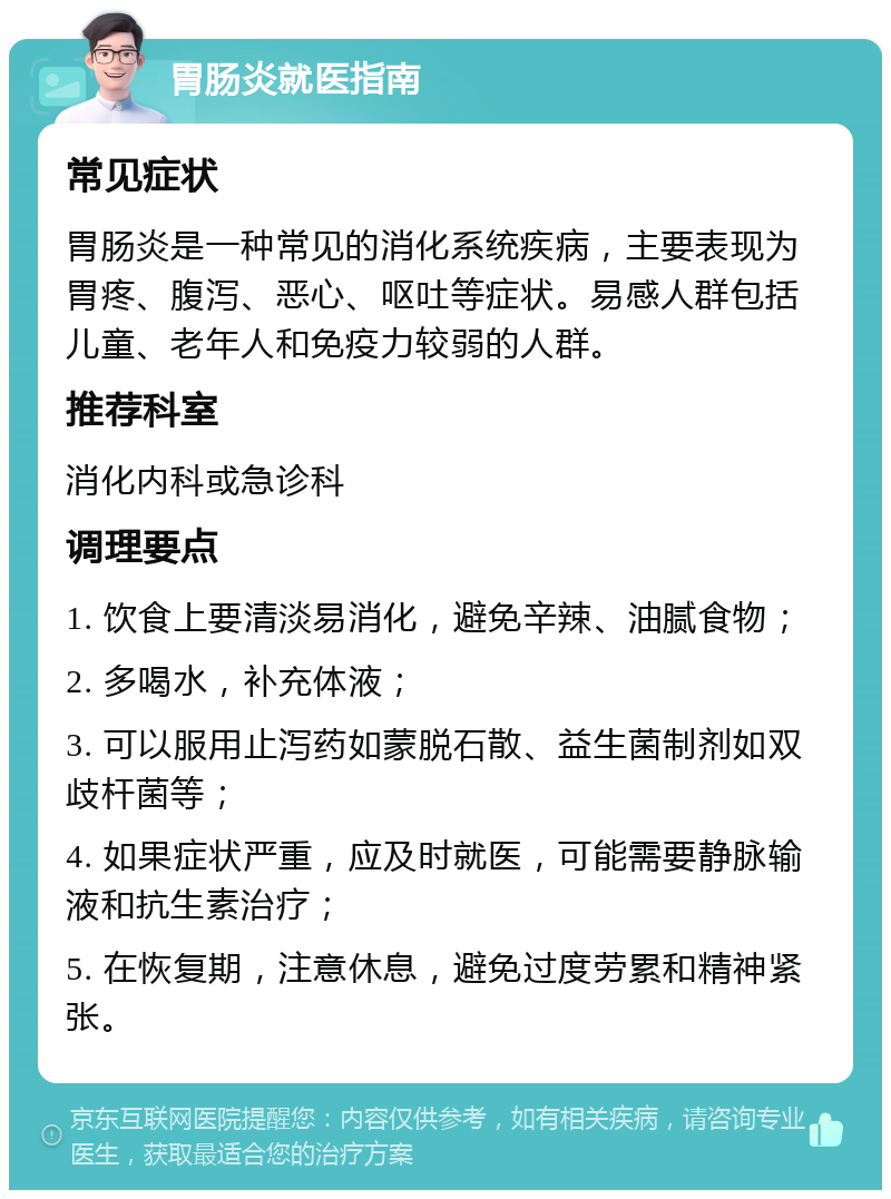 胃肠炎就医指南 常见症状 胃肠炎是一种常见的消化系统疾病，主要表现为胃疼、腹泻、恶心、呕吐等症状。易感人群包括儿童、老年人和免疫力较弱的人群。 推荐科室 消化内科或急诊科 调理要点 1. 饮食上要清淡易消化，避免辛辣、油腻食物； 2. 多喝水，补充体液； 3. 可以服用止泻药如蒙脱石散、益生菌制剂如双歧杆菌等； 4. 如果症状严重，应及时就医，可能需要静脉输液和抗生素治疗； 5. 在恢复期，注意休息，避免过度劳累和精神紧张。