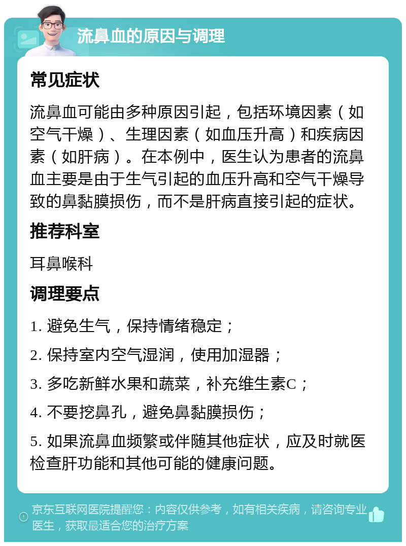 流鼻血的原因与调理 常见症状 流鼻血可能由多种原因引起，包括环境因素（如空气干燥）、生理因素（如血压升高）和疾病因素（如肝病）。在本例中，医生认为患者的流鼻血主要是由于生气引起的血压升高和空气干燥导致的鼻黏膜损伤，而不是肝病直接引起的症状。 推荐科室 耳鼻喉科 调理要点 1. 避免生气，保持情绪稳定； 2. 保持室内空气湿润，使用加湿器； 3. 多吃新鲜水果和蔬菜，补充维生素C； 4. 不要挖鼻孔，避免鼻黏膜损伤； 5. 如果流鼻血频繁或伴随其他症状，应及时就医检查肝功能和其他可能的健康问题。