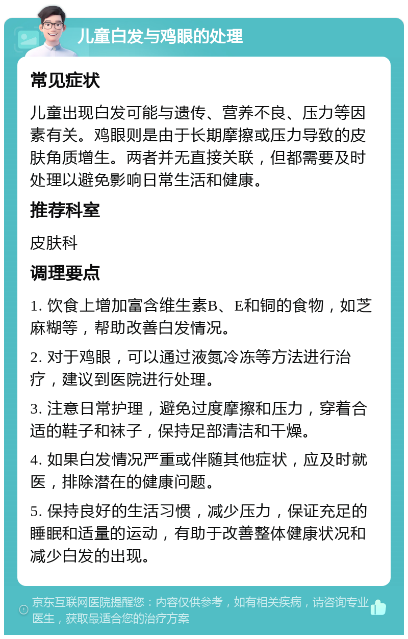 儿童白发与鸡眼的处理 常见症状 儿童出现白发可能与遗传、营养不良、压力等因素有关。鸡眼则是由于长期摩擦或压力导致的皮肤角质增生。两者并无直接关联，但都需要及时处理以避免影响日常生活和健康。 推荐科室 皮肤科 调理要点 1. 饮食上增加富含维生素B、E和铜的食物，如芝麻糊等，帮助改善白发情况。 2. 对于鸡眼，可以通过液氮冷冻等方法进行治疗，建议到医院进行处理。 3. 注意日常护理，避免过度摩擦和压力，穿着合适的鞋子和袜子，保持足部清洁和干燥。 4. 如果白发情况严重或伴随其他症状，应及时就医，排除潜在的健康问题。 5. 保持良好的生活习惯，减少压力，保证充足的睡眠和适量的运动，有助于改善整体健康状况和减少白发的出现。