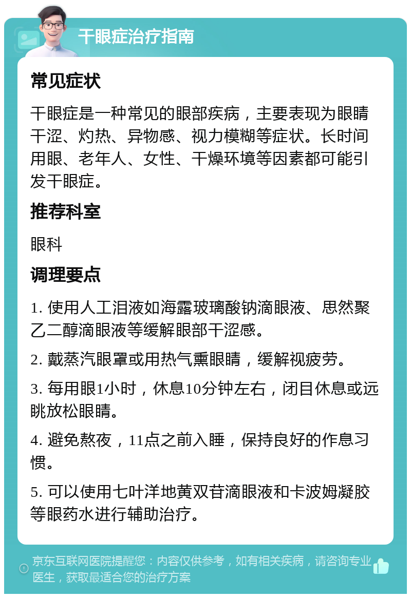 干眼症治疗指南 常见症状 干眼症是一种常见的眼部疾病，主要表现为眼睛干涩、灼热、异物感、视力模糊等症状。长时间用眼、老年人、女性、干燥环境等因素都可能引发干眼症。 推荐科室 眼科 调理要点 1. 使用人工泪液如海露玻璃酸钠滴眼液、思然聚乙二醇滴眼液等缓解眼部干涩感。 2. 戴蒸汽眼罩或用热气熏眼睛，缓解视疲劳。 3. 每用眼1小时，休息10分钟左右，闭目休息或远眺放松眼睛。 4. 避免熬夜，11点之前入睡，保持良好的作息习惯。 5. 可以使用七叶洋地黄双苷滴眼液和卡波姆凝胶等眼药水进行辅助治疗。