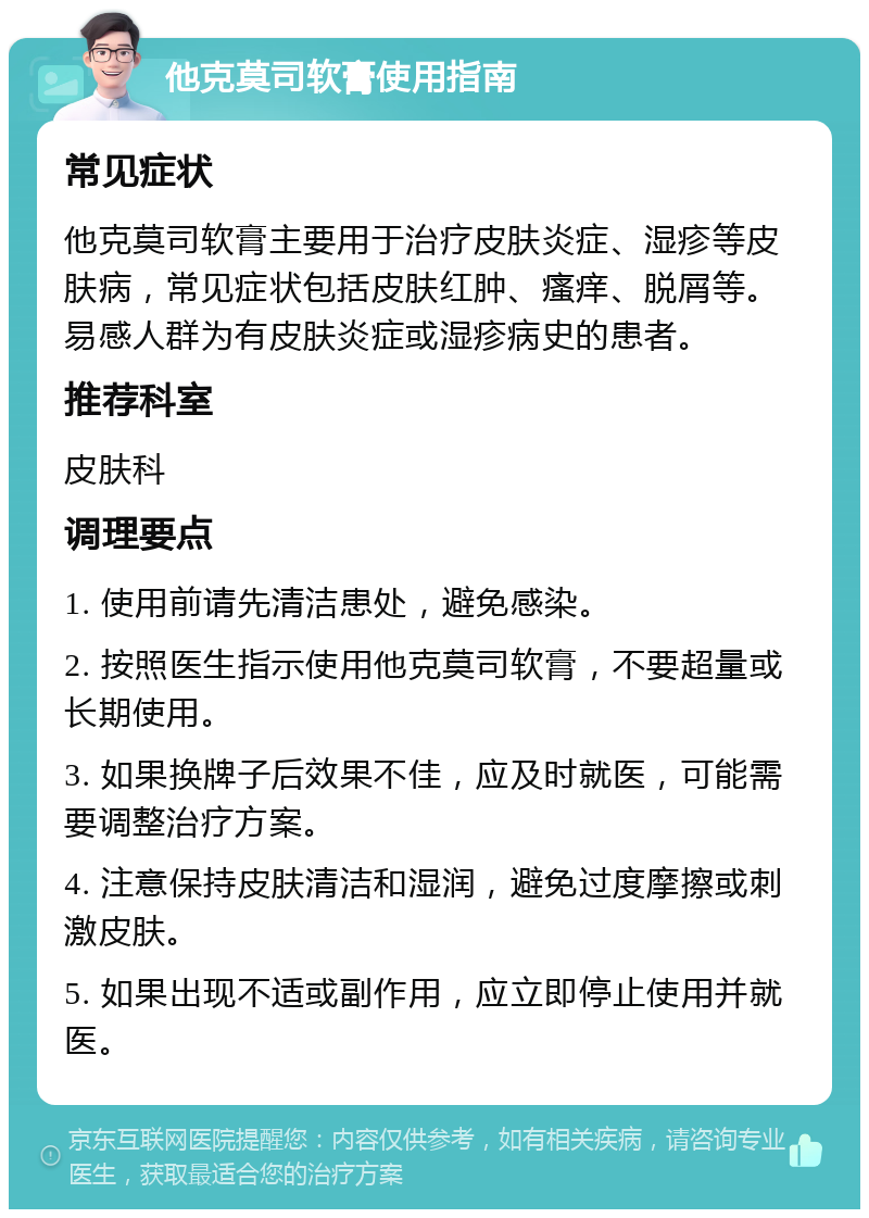 他克莫司软膏使用指南 常见症状 他克莫司软膏主要用于治疗皮肤炎症、湿疹等皮肤病，常见症状包括皮肤红肿、瘙痒、脱屑等。易感人群为有皮肤炎症或湿疹病史的患者。 推荐科室 皮肤科 调理要点 1. 使用前请先清洁患处，避免感染。 2. 按照医生指示使用他克莫司软膏，不要超量或长期使用。 3. 如果换牌子后效果不佳，应及时就医，可能需要调整治疗方案。 4. 注意保持皮肤清洁和湿润，避免过度摩擦或刺激皮肤。 5. 如果出现不适或副作用，应立即停止使用并就医。