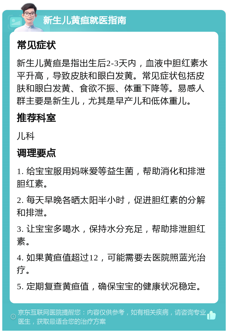 新生儿黄疸就医指南 常见症状 新生儿黄疸是指出生后2-3天内，血液中胆红素水平升高，导致皮肤和眼白发黄。常见症状包括皮肤和眼白发黄、食欲不振、体重下降等。易感人群主要是新生儿，尤其是早产儿和低体重儿。 推荐科室 儿科 调理要点 1. 给宝宝服用妈咪爱等益生菌，帮助消化和排泄胆红素。 2. 每天早晚各晒太阳半小时，促进胆红素的分解和排泄。 3. 让宝宝多喝水，保持水分充足，帮助排泄胆红素。 4. 如果黄疸值超过12，可能需要去医院照蓝光治疗。 5. 定期复查黄疸值，确保宝宝的健康状况稳定。