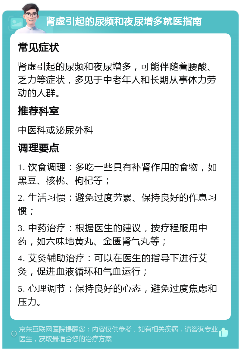 肾虚引起的尿频和夜尿增多就医指南 常见症状 肾虚引起的尿频和夜尿增多，可能伴随着腰酸、乏力等症状，多见于中老年人和长期从事体力劳动的人群。 推荐科室 中医科或泌尿外科 调理要点 1. 饮食调理：多吃一些具有补肾作用的食物，如黑豆、核桃、枸杞等； 2. 生活习惯：避免过度劳累、保持良好的作息习惯； 3. 中药治疗：根据医生的建议，按疗程服用中药，如六味地黄丸、金匮肾气丸等； 4. 艾灸辅助治疗：可以在医生的指导下进行艾灸，促进血液循环和气血运行； 5. 心理调节：保持良好的心态，避免过度焦虑和压力。