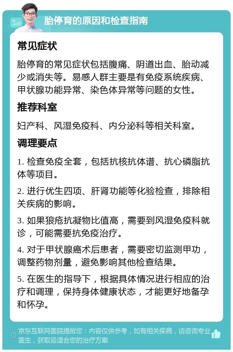 胎停育的原因和检查指南 常见症状 胎停育的常见症状包括腹痛、阴道出血、胎动减少或消失等。易感人群主要是有免疫系统疾病、甲状腺功能异常、染色体异常等问题的女性。 推荐科室 妇产科、风湿免疫科、内分泌科等相关科室。 调理要点 1. 检查免疫全套，包括抗核抗体谱、抗心磷脂抗体等项目。 2. 进行优生四项、肝肾功能等化验检查，排除相关疾病的影响。 3. 如果狼疮抗凝物比值高，需要到风湿免疫科就诊，可能需要抗免疫治疗。 4. 对于甲状腺癌术后患者，需要密切监测甲功，调整药物剂量，避免影响其他检查结果。 5. 在医生的指导下，根据具体情况进行相应的治疗和调理，保持身体健康状态，才能更好地备孕和怀孕。