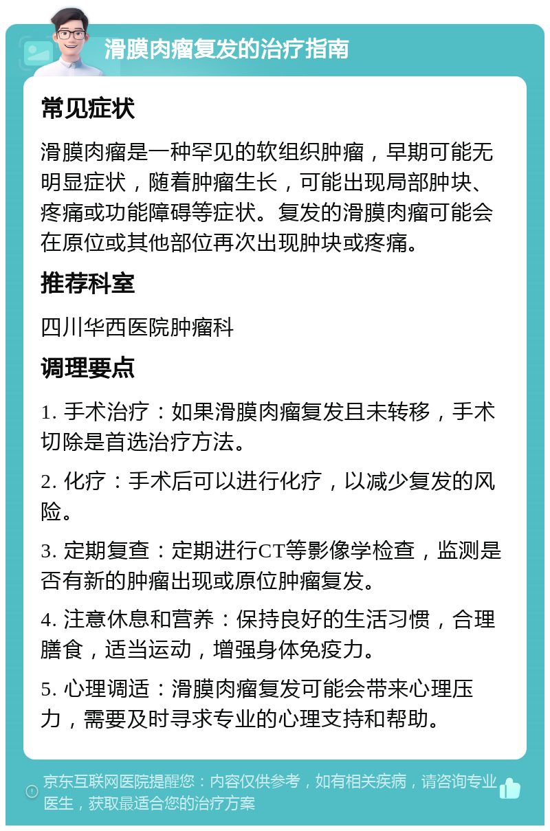 滑膜肉瘤复发的治疗指南 常见症状 滑膜肉瘤是一种罕见的软组织肿瘤，早期可能无明显症状，随着肿瘤生长，可能出现局部肿块、疼痛或功能障碍等症状。复发的滑膜肉瘤可能会在原位或其他部位再次出现肿块或疼痛。 推荐科室 四川华西医院肿瘤科 调理要点 1. 手术治疗：如果滑膜肉瘤复发且未转移，手术切除是首选治疗方法。 2. 化疗：手术后可以进行化疗，以减少复发的风险。 3. 定期复查：定期进行CT等影像学检查，监测是否有新的肿瘤出现或原位肿瘤复发。 4. 注意休息和营养：保持良好的生活习惯，合理膳食，适当运动，增强身体免疫力。 5. 心理调适：滑膜肉瘤复发可能会带来心理压力，需要及时寻求专业的心理支持和帮助。