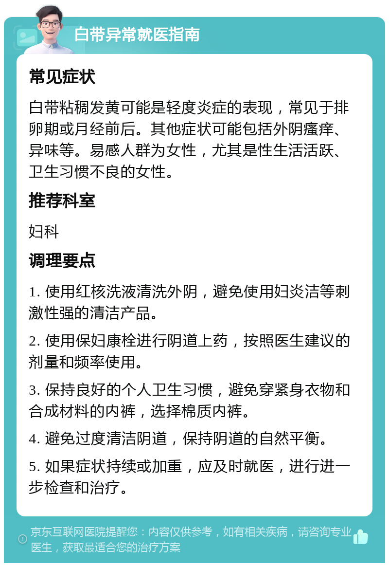 白带异常就医指南 常见症状 白带粘稠发黄可能是轻度炎症的表现，常见于排卵期或月经前后。其他症状可能包括外阴瘙痒、异味等。易感人群为女性，尤其是性生活活跃、卫生习惯不良的女性。 推荐科室 妇科 调理要点 1. 使用红核洗液清洗外阴，避免使用妇炎洁等刺激性强的清洁产品。 2. 使用保妇康栓进行阴道上药，按照医生建议的剂量和频率使用。 3. 保持良好的个人卫生习惯，避免穿紧身衣物和合成材料的内裤，选择棉质内裤。 4. 避免过度清洁阴道，保持阴道的自然平衡。 5. 如果症状持续或加重，应及时就医，进行进一步检查和治疗。