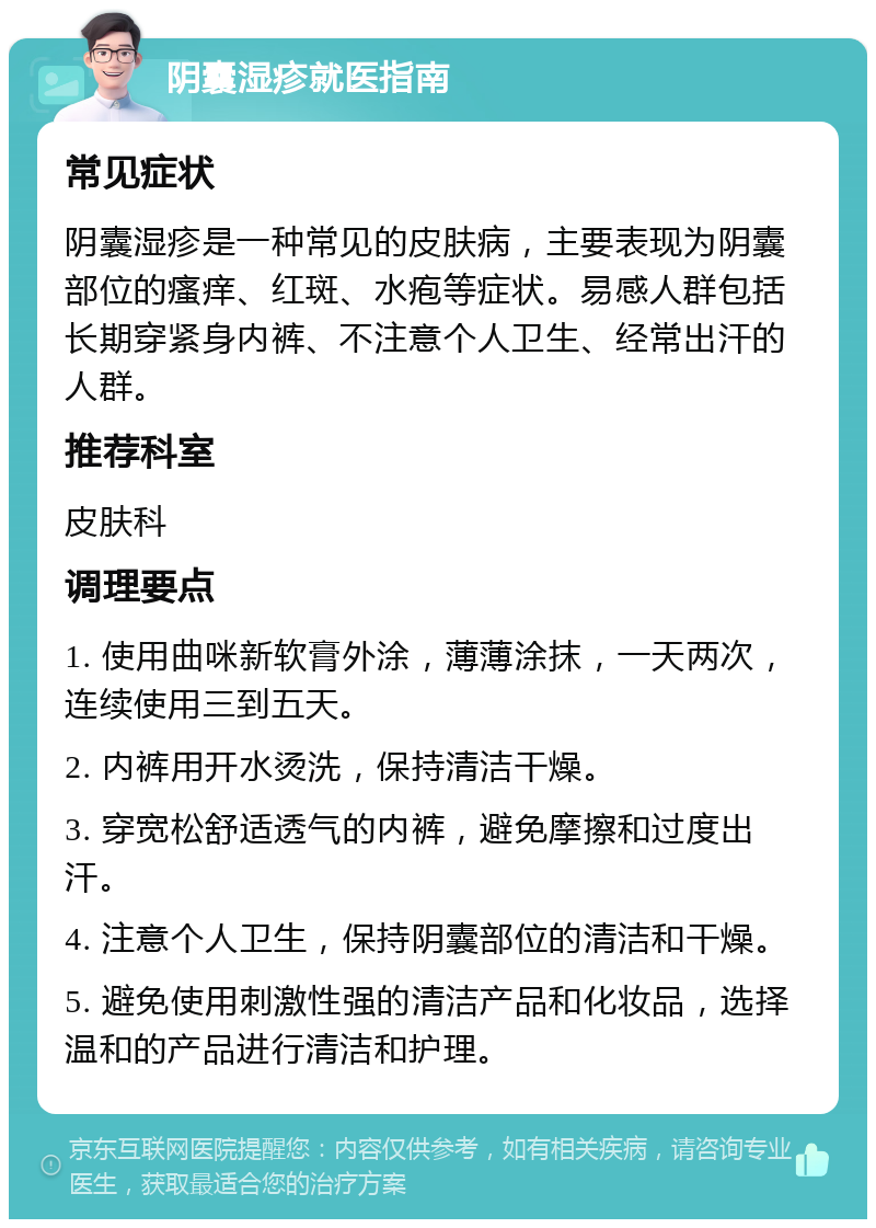 阴囊湿疹就医指南 常见症状 阴囊湿疹是一种常见的皮肤病，主要表现为阴囊部位的瘙痒、红斑、水疱等症状。易感人群包括长期穿紧身内裤、不注意个人卫生、经常出汗的人群。 推荐科室 皮肤科 调理要点 1. 使用曲咪新软膏外涂，薄薄涂抹，一天两次，连续使用三到五天。 2. 内裤用开水烫洗，保持清洁干燥。 3. 穿宽松舒适透气的内裤，避免摩擦和过度出汗。 4. 注意个人卫生，保持阴囊部位的清洁和干燥。 5. 避免使用刺激性强的清洁产品和化妆品，选择温和的产品进行清洁和护理。