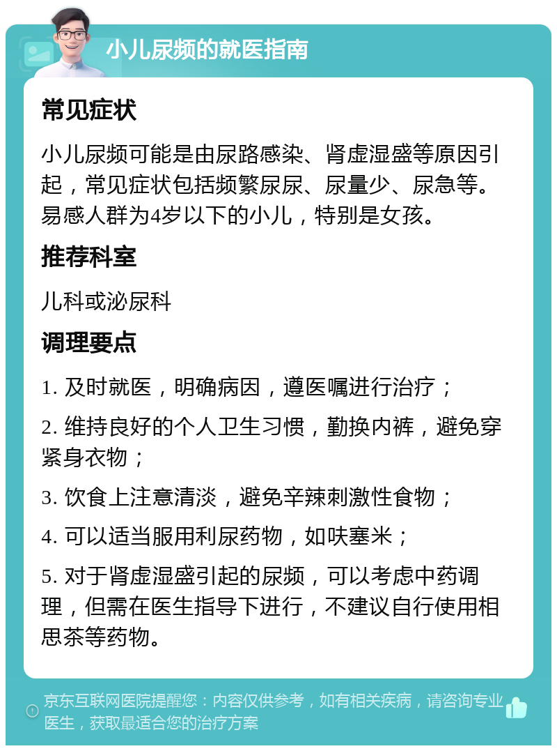 小儿尿频的就医指南 常见症状 小儿尿频可能是由尿路感染、肾虚湿盛等原因引起，常见症状包括频繁尿尿、尿量少、尿急等。易感人群为4岁以下的小儿，特别是女孩。 推荐科室 儿科或泌尿科 调理要点 1. 及时就医，明确病因，遵医嘱进行治疗； 2. 维持良好的个人卫生习惯，勤换内裤，避免穿紧身衣物； 3. 饮食上注意清淡，避免辛辣刺激性食物； 4. 可以适当服用利尿药物，如呋塞米； 5. 对于肾虚湿盛引起的尿频，可以考虑中药调理，但需在医生指导下进行，不建议自行使用相思茶等药物。