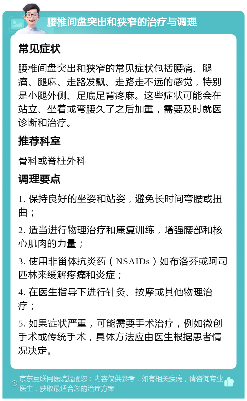 腰椎间盘突出和狭窄的治疗与调理 常见症状 腰椎间盘突出和狭窄的常见症状包括腰痛、腿痛、腿麻、走路发飘、走路走不远的感觉，特别是小腿外侧、足底足背疼麻。这些症状可能会在站立、坐着或弯腰久了之后加重，需要及时就医诊断和治疗。 推荐科室 骨科或脊柱外科 调理要点 1. 保持良好的坐姿和站姿，避免长时间弯腰或扭曲； 2. 适当进行物理治疗和康复训练，增强腰部和核心肌肉的力量； 3. 使用非甾体抗炎药（NSAIDs）如布洛芬或阿司匹林来缓解疼痛和炎症； 4. 在医生指导下进行针灸、按摩或其他物理治疗； 5. 如果症状严重，可能需要手术治疗，例如微创手术或传统手术，具体方法应由医生根据患者情况决定。