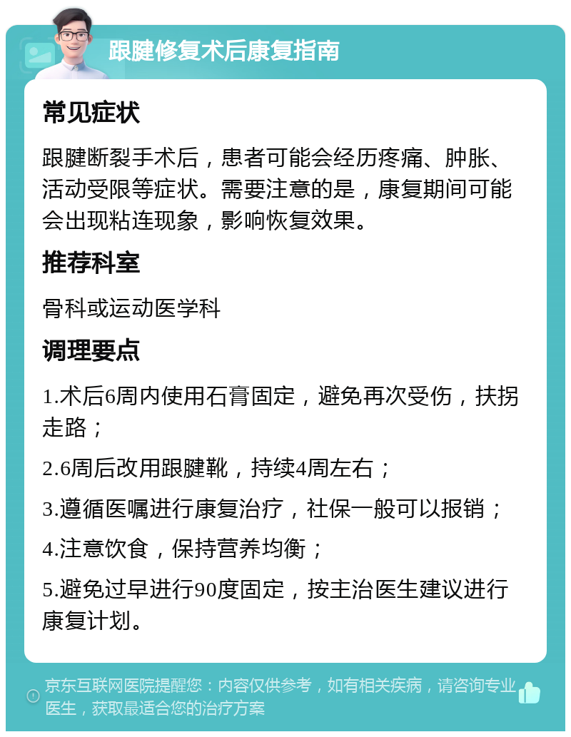 跟腱修复术后康复指南 常见症状 跟腱断裂手术后，患者可能会经历疼痛、肿胀、活动受限等症状。需要注意的是，康复期间可能会出现粘连现象，影响恢复效果。 推荐科室 骨科或运动医学科 调理要点 1.术后6周内使用石膏固定，避免再次受伤，扶拐走路； 2.6周后改用跟腱靴，持续4周左右； 3.遵循医嘱进行康复治疗，社保一般可以报销； 4.注意饮食，保持营养均衡； 5.避免过早进行90度固定，按主治医生建议进行康复计划。