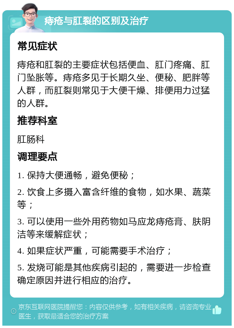 痔疮与肛裂的区别及治疗 常见症状 痔疮和肛裂的主要症状包括便血、肛门疼痛、肛门坠胀等。痔疮多见于长期久坐、便秘、肥胖等人群，而肛裂则常见于大便干燥、排便用力过猛的人群。 推荐科室 肛肠科 调理要点 1. 保持大便通畅，避免便秘； 2. 饮食上多摄入富含纤维的食物，如水果、蔬菜等； 3. 可以使用一些外用药物如马应龙痔疮膏、肤阴洁等来缓解症状； 4. 如果症状严重，可能需要手术治疗； 5. 发烧可能是其他疾病引起的，需要进一步检查确定原因并进行相应的治疗。