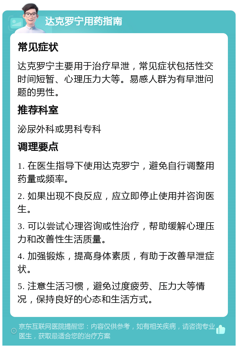 达克罗宁用药指南 常见症状 达克罗宁主要用于治疗早泄，常见症状包括性交时间短暂、心理压力大等。易感人群为有早泄问题的男性。 推荐科室 泌尿外科或男科专科 调理要点 1. 在医生指导下使用达克罗宁，避免自行调整用药量或频率。 2. 如果出现不良反应，应立即停止使用并咨询医生。 3. 可以尝试心理咨询或性治疗，帮助缓解心理压力和改善性生活质量。 4. 加强锻炼，提高身体素质，有助于改善早泄症状。 5. 注意生活习惯，避免过度疲劳、压力大等情况，保持良好的心态和生活方式。