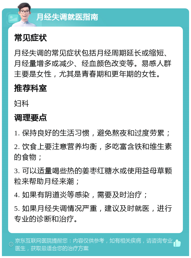 月经失调就医指南 常见症状 月经失调的常见症状包括月经周期延长或缩短、月经量增多或减少、经血颜色改变等。易感人群主要是女性，尤其是青春期和更年期的女性。 推荐科室 妇科 调理要点 1. 保持良好的生活习惯，避免熬夜和过度劳累； 2. 饮食上要注意营养均衡，多吃富含铁和维生素的食物； 3. 可以适量喝些热的姜枣红糖水或使用益母草颗粒来帮助月经来潮； 4. 如果有阴道炎等感染，需要及时治疗； 5. 如果月经失调情况严重，建议及时就医，进行专业的诊断和治疗。