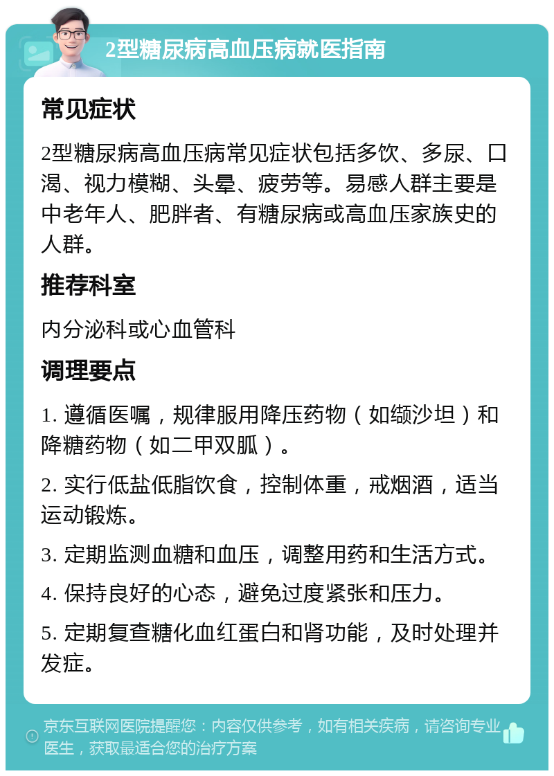 2型糖尿病高血压病就医指南 常见症状 2型糖尿病高血压病常见症状包括多饮、多尿、口渴、视力模糊、头晕、疲劳等。易感人群主要是中老年人、肥胖者、有糖尿病或高血压家族史的人群。 推荐科室 内分泌科或心血管科 调理要点 1. 遵循医嘱，规律服用降压药物（如缬沙坦）和降糖药物（如二甲双胍）。 2. 实行低盐低脂饮食，控制体重，戒烟酒，适当运动锻炼。 3. 定期监测血糖和血压，调整用药和生活方式。 4. 保持良好的心态，避免过度紧张和压力。 5. 定期复查糖化血红蛋白和肾功能，及时处理并发症。