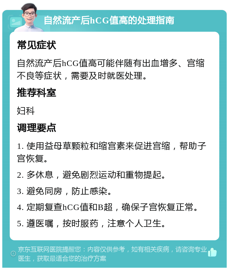 自然流产后hCG值高的处理指南 常见症状 自然流产后hCG值高可能伴随有出血增多、宫缩不良等症状，需要及时就医处理。 推荐科室 妇科 调理要点 1. 使用益母草颗粒和缩宫素来促进宫缩，帮助子宫恢复。 2. 多休息，避免剧烈运动和重物提起。 3. 避免同房，防止感染。 4. 定期复查hCG值和B超，确保子宫恢复正常。 5. 遵医嘱，按时服药，注意个人卫生。